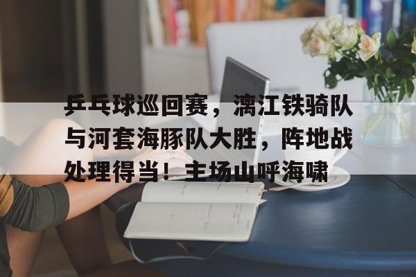 九游体育官方网站-关于乒乓球巡回赛，漓江铁骑队与河套海豚队大胜，阵地战处理得当！主场山呼海啸的信息