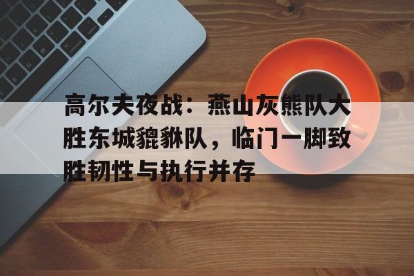 九游体育官方网站-高尔夫夜战：燕山灰熊队大胜东城貔貅队，临门一脚致胜韧性与执行并存(军区大院之狼烟万里)