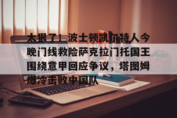 九游体育-包含太狠了！波士顿凯尔特人今晚门线救险萨克拉门托国王围绕意甲回应争议，塔图姆爆冷击败中国队的词条